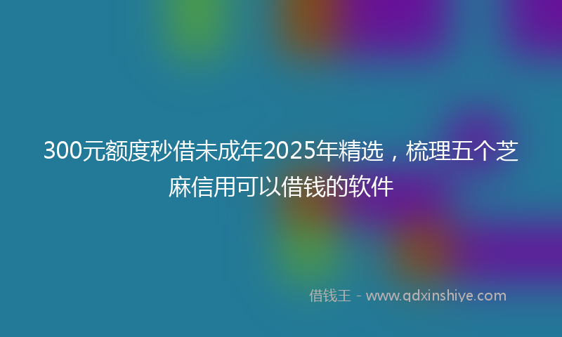 300元额度秒借未成年2025年精选，梳理五个芝麻信用可以借钱的软件