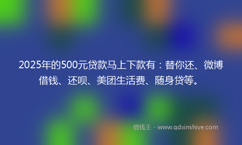 2025年的500元贷款马上下款有：替你还、微博借钱、还呗、美团生活费、随身贷等。