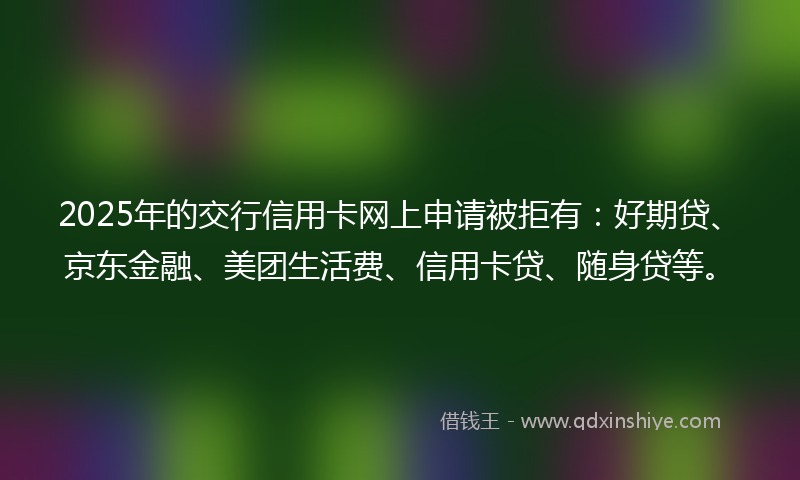 2025年的交行信用卡网上申请被拒有：好期贷、京东金融、美团生活费、信用卡贷、随身贷等。
