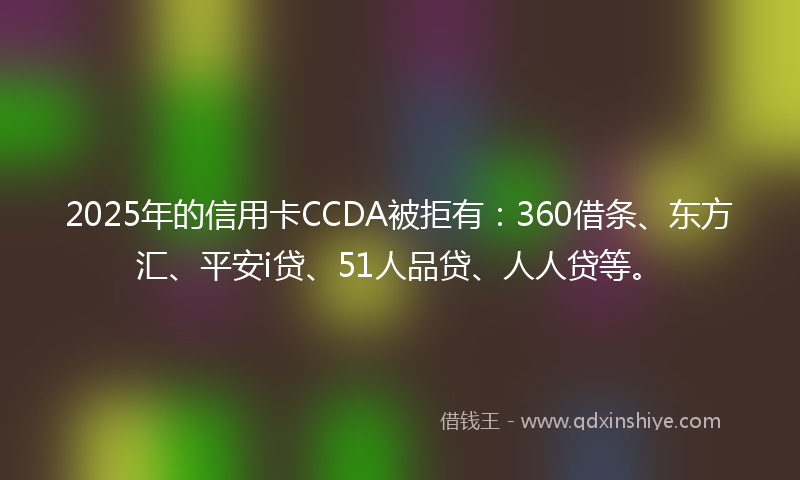 2025年的信用卡CCDA被拒有：360借条、东方汇、平安i贷、51人品贷、人人贷等。