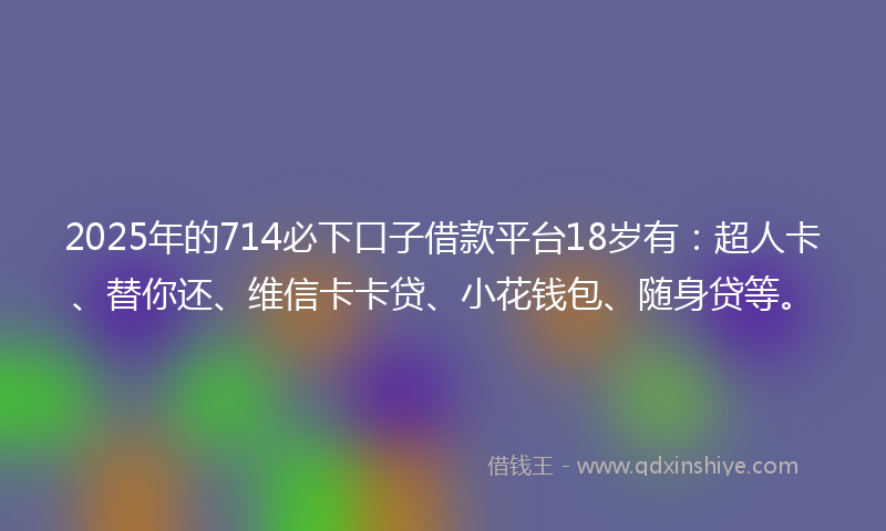 2025年的714必下口子借款平台18岁有：超人卡、替你还、维信卡卡贷、小花钱包、随身贷等。