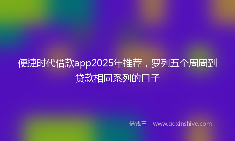 便捷时代借款app2025年推荐，罗列五个周周到贷款相同系列的口子