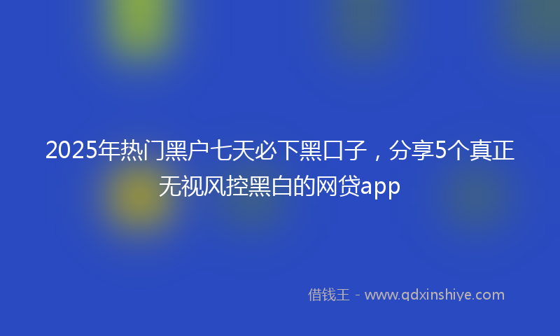 2025年热门黑户七天必下黑口子，分享5个真正无视风控黑白的网贷app