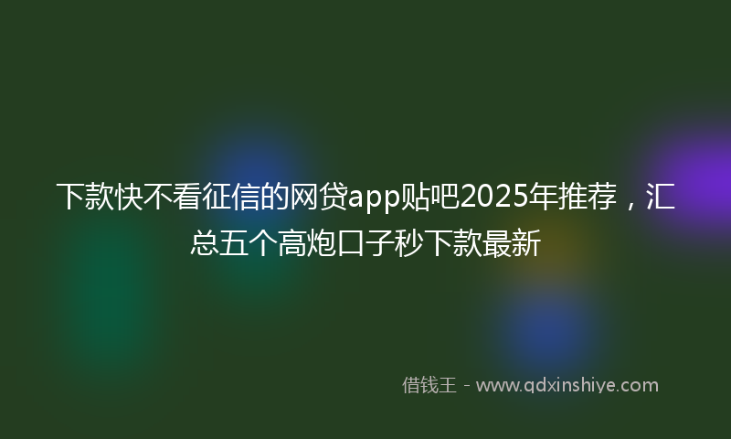 下款快不看征信的网贷app贴吧2025年推荐，汇总五个高炮口子秒下款最新