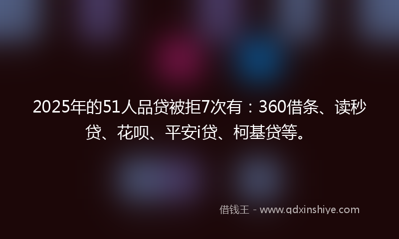2025年的51人品贷被拒7次有：360借条、读秒贷、花呗、平安i贷、柯基贷等。