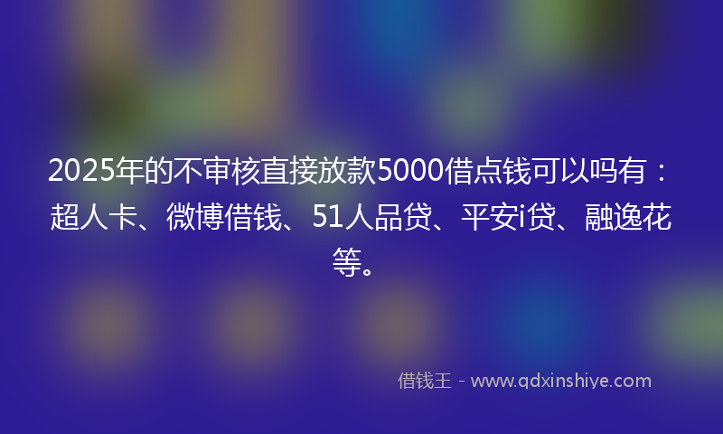 2025年的不审核直接放款5000借点钱可以吗有：超人卡、微博借钱、51人品贷、平安i贷、融逸花等。