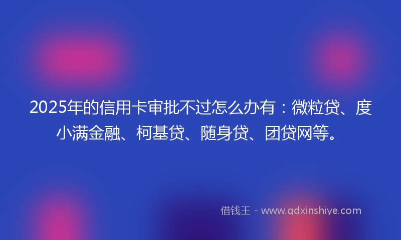 2025年的信用卡审批不过怎么办有：微粒贷、度小满金融、柯基贷、随身贷、团贷网等。
