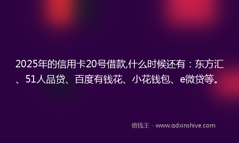 2025年的信用卡20号借款,什么时候还有：东方汇、51人品贷、百度有钱花、小花钱包、e微贷等。