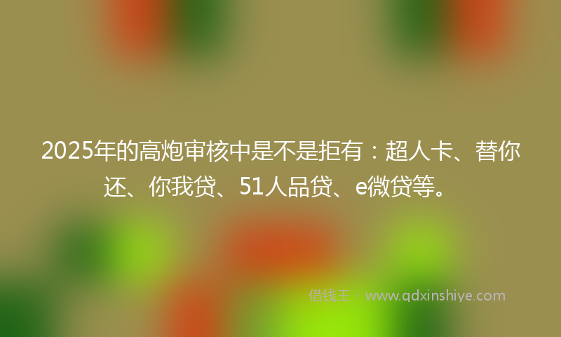 2025年的高炮审核中是不是拒有：超人卡、替你还、你我贷、51人品贷、e微贷等。