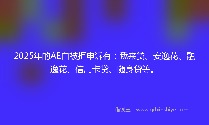 2025年的AE白被拒申诉有：我来贷、安逸花、融逸花、信用卡贷、随身贷等。