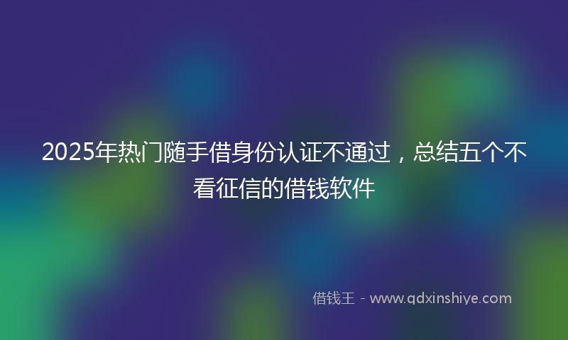 2025年热门随手借身份认证不通过，总结五个不看征信的借钱软件
