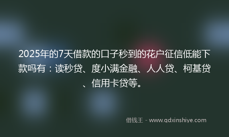 2025年的7天借款的口子秒到的花户征信低能下款吗有：读秒贷、度小满金融、人人贷、柯基贷、信用卡贷等。