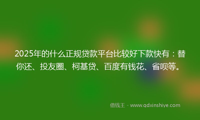 2025年的什么正规贷款平台比较好下款快有：替你还、投友圈、柯基贷、百度有钱花、省呗等。