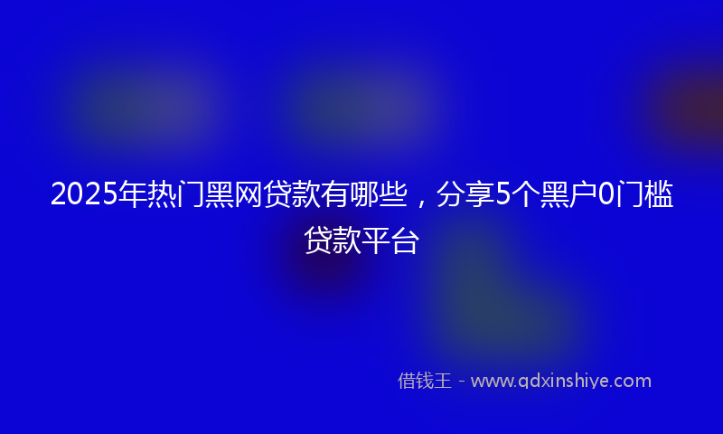 2025年热门黑网贷款有哪些，分享5个黑户0门槛贷款平台