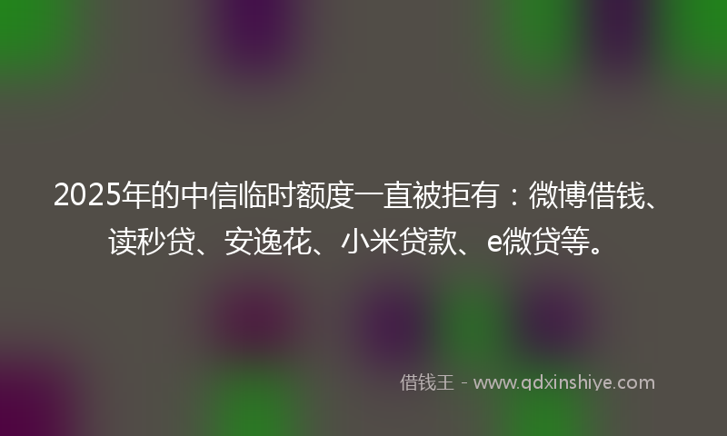 2025年的中信临时额度一直被拒有：微博借钱、读秒贷、安逸花、小米贷款、e微贷等。