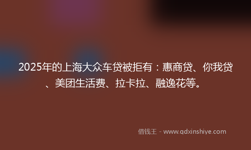 2025年的上海大众车贷被拒有：惠商贷、你我贷、美团生活费、拉卡拉、融逸花等。