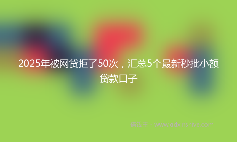 2025年被网贷拒了50次，汇总5个最新秒批小额贷款口子