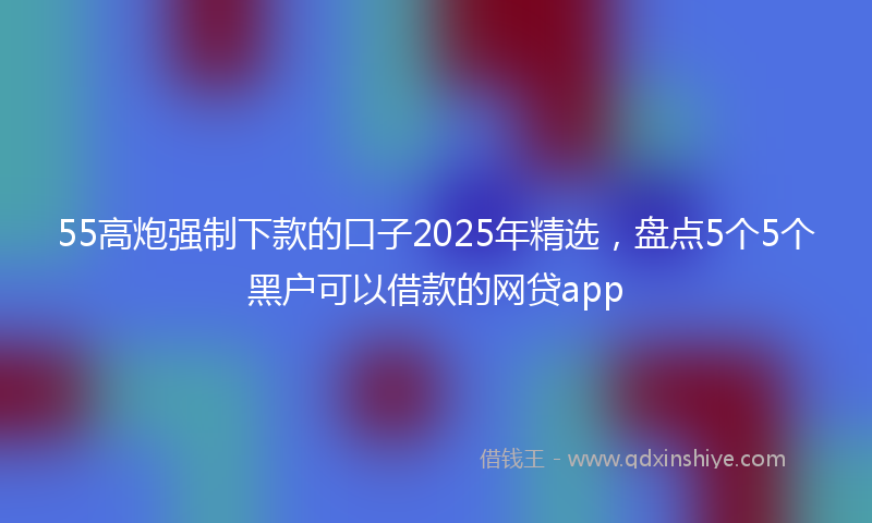 55高炮强制下款的口子2025年精选，盘点5个5个黑户可以借款的网贷app