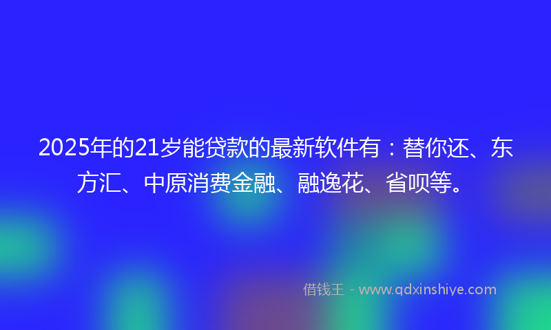 2025年的21岁能贷款的最新软件有：替你还、东方汇、中原消费金融、融逸花、省呗等。