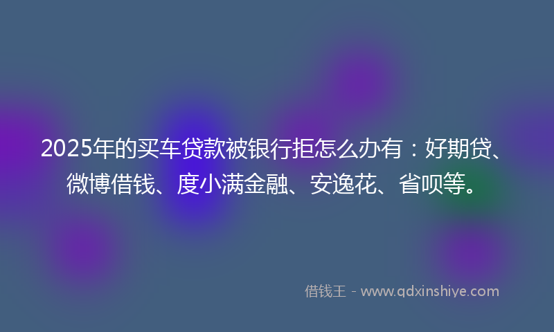 2025年的买车贷款被银行拒怎么办有：好期贷、微博借钱、度小满金融、安逸花、省呗等。