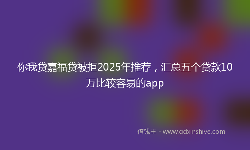你我贷嘉福贷被拒2025年推荐，汇总五个贷款10万比较容易的app