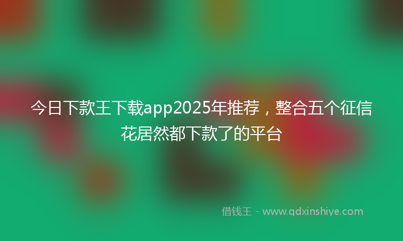 今日下款王下载app2025年推荐，整合五个征信花居然都下款了的平台
