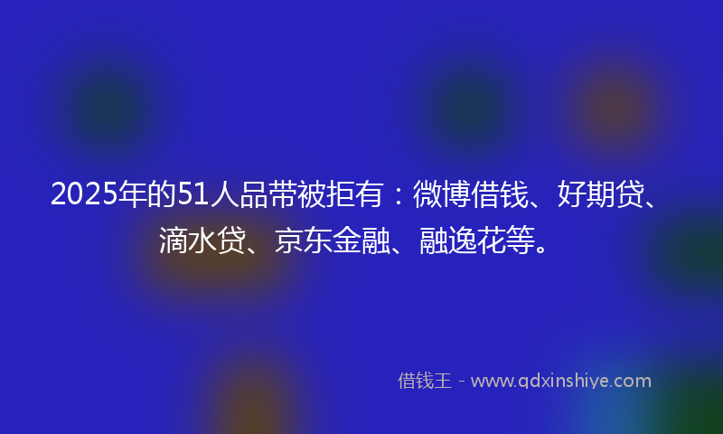 2025年的51人品带被拒有：微博借钱、好期贷、滴水贷、京东金融、融逸花等。