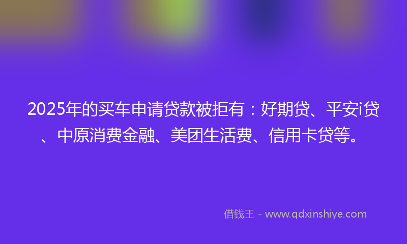 2025年的买车申请贷款被拒有：好期贷、平安i贷、中原消费金融、美团生活费、信用卡贷等。
