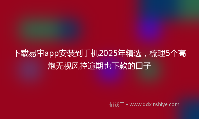 下载易审app安装到手机2025年精选，梳理5个高炮无视风控逾期也下款的口子
