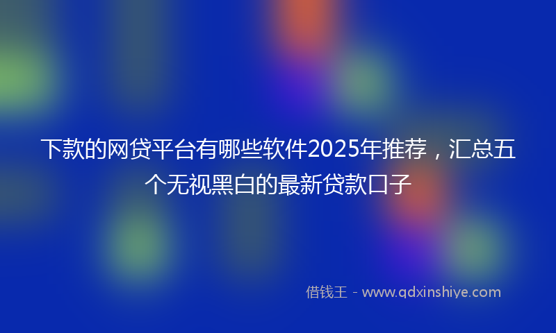 下款的网贷平台有哪些软件2025年推荐，汇总五个无视黑白的最新贷款口子
