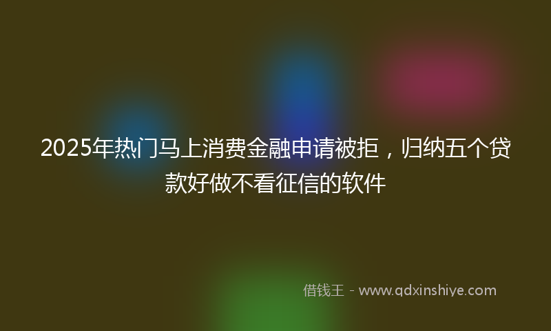 2025年热门马上消费金融申请被拒，归纳五个贷款好做不看征信的软件