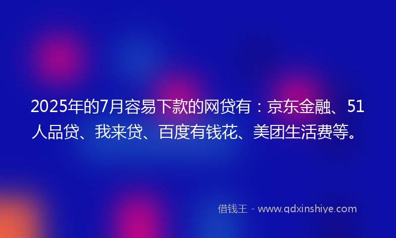 2025年的7月容易下款的网贷有：京东金融、51人品贷、我来贷、百度有钱花、美团生活费等。