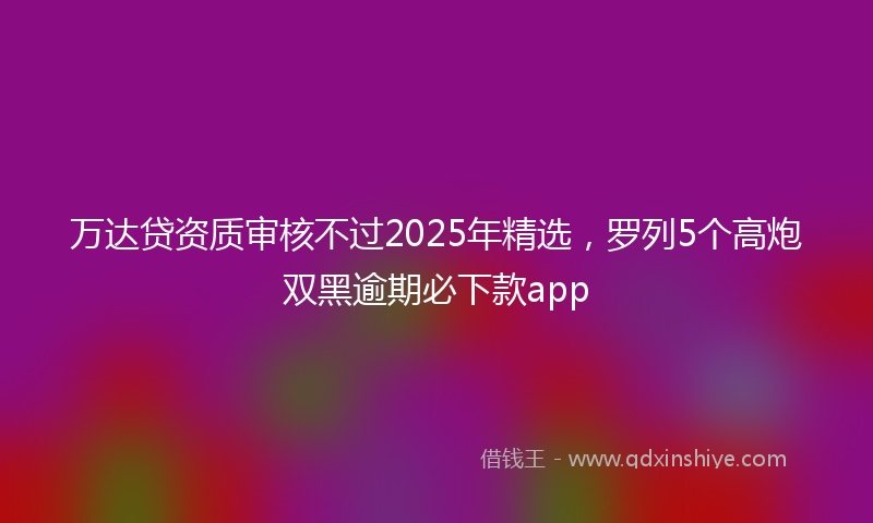 万达贷资质审核不过2025年精选，罗列5个高炮双黑逾期必下款app