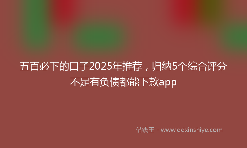 五百必下的口子2025年推荐，归纳5个综合评分不足有负债都能下款app