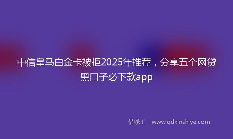 中信皇马白金卡被拒2025年推荐，分享五个网贷黑口子必下款app