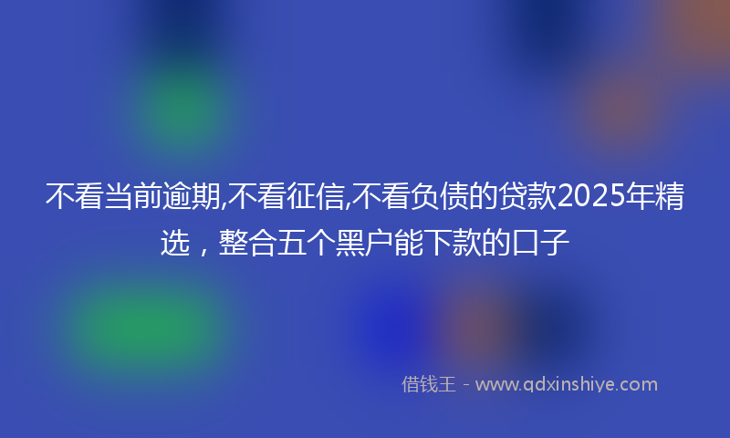 不看当前逾期,不看征信,不看负债的贷款2025年精选，整合五个黑户能下款的口子