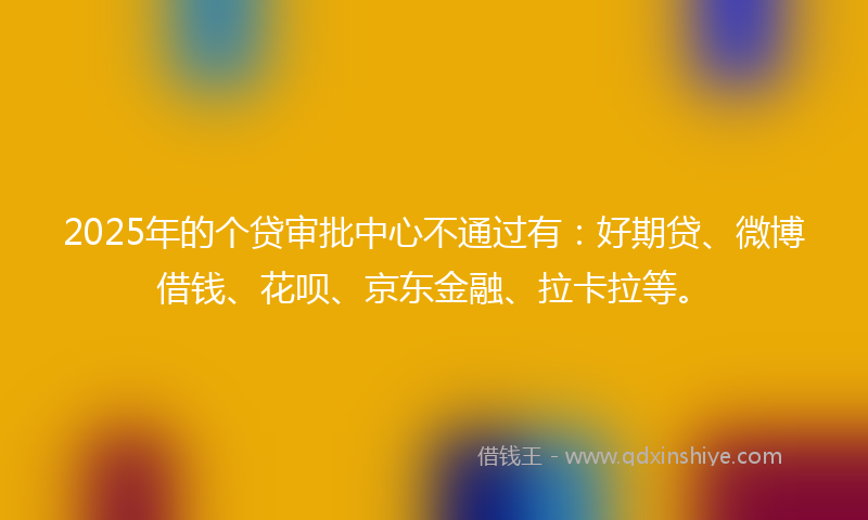 2025年的个贷审批中心不通过有：好期贷、微博借钱、花呗、京东金融、拉卡拉等。