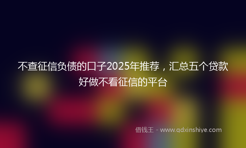 不查征信负债的口子2025年推荐，汇总五个贷款好做不看征信的平台