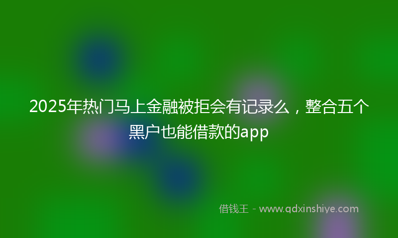 2025年热门马上金融被拒会有记录么，整合五个黑户也能借款的app