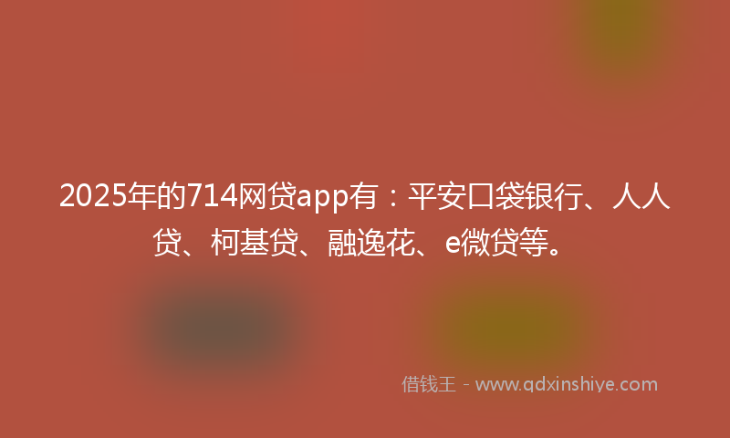 2025年的714网贷app有：平安口袋银行、人人贷、柯基贷、融逸花、e微贷等。