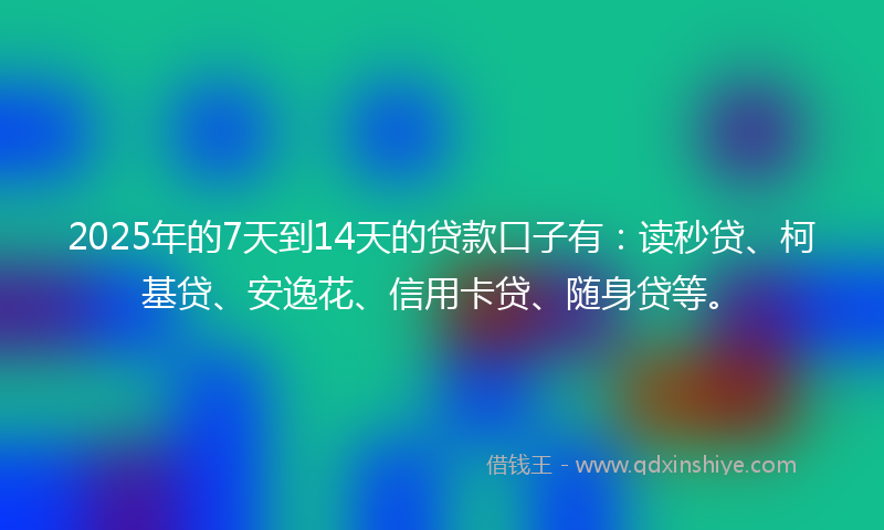 2025年的7天到14天的贷款口子有：读秒贷、柯基贷、安逸花、信用卡贷、随身贷等。