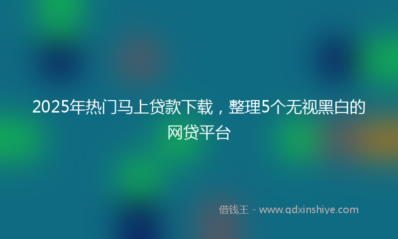 2025年热门马上贷款下载，整理5个无视黑白的网贷平台
