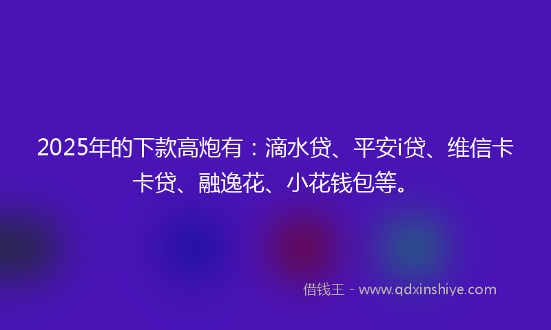2025年的下款高炮有：滴水贷、平安i贷、维信卡卡贷、融逸花、小花钱包等。
