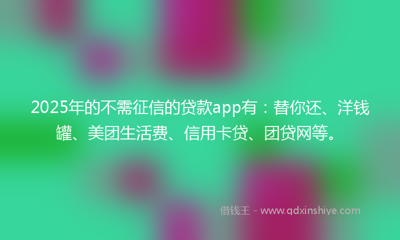 2025年的不需征信的贷款app有：替你还、洋钱罐、美团生活费、信用卡贷、团贷网等。