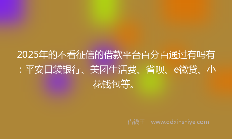 2025年的不看征信的借款平台百分百通过有吗有：平安口袋银行、美团生活费、省呗、e微贷、小花钱包等。