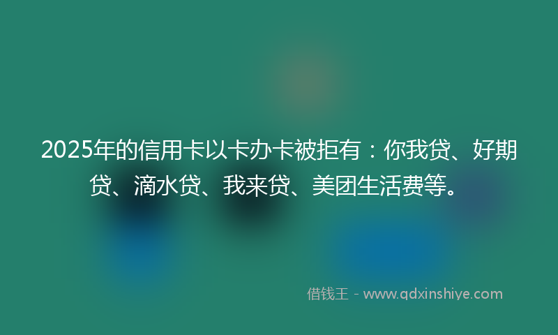 2025年的信用卡以卡办卡被拒有：你我贷、好期贷、滴水贷、我来贷、美团生活费等。