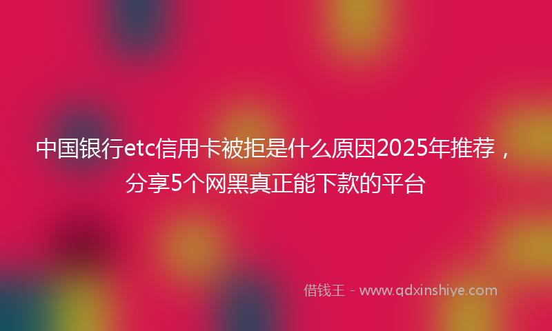 中国银行etc信用卡被拒是什么原因2025年推荐，分享5个网黑真正能下款的平台