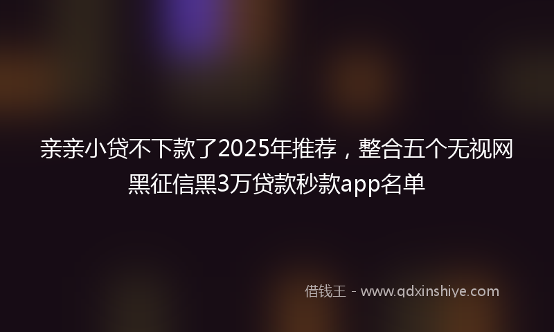 亲亲小贷不下款了2025年推荐，整合五个无视网黑征信黑3万贷款秒款app名单