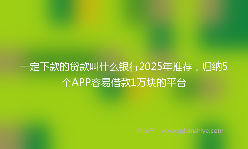 一定下款的贷款叫什么银行2025年推荐，归纳5个APP容易借款1万块的平台