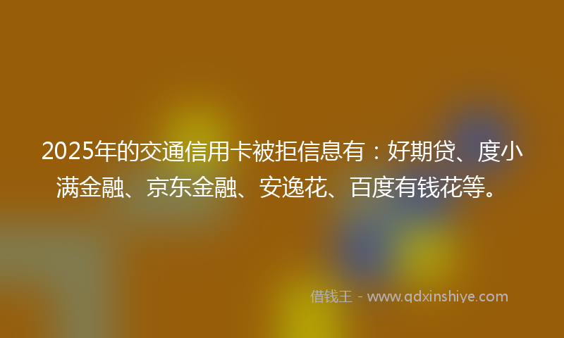2025年的交通信用卡被拒信息有：好期贷、度小满金融、京东金融、安逸花、百度有钱花等。